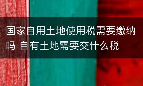 国家自用土地使用税需要缴纳吗 自有土地需要交什么税