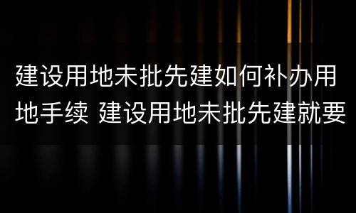 建设用地未批先建如何补办用地手续 建设用地未批先建就要拆除嘛