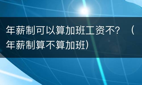 年薪制可以算加班工资不？（年薪制算不算加班）