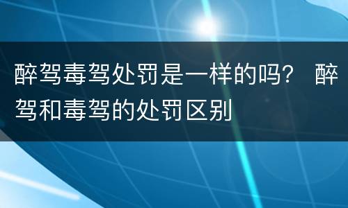 醉驾毒驾处罚是一样的吗？ 醉驾和毒驾的处罚区别