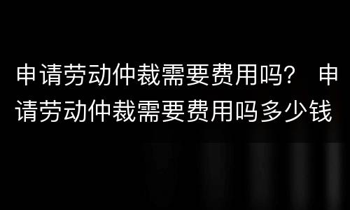 申请劳动仲裁需要费用吗？ 申请劳动仲裁需要费用吗多少钱