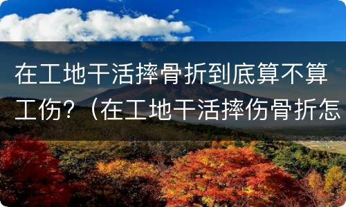 在工地干活摔骨折到底算不算工伤?（在工地干活摔伤骨折怎么赔偿）