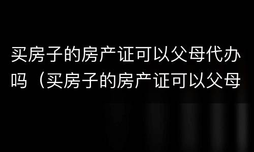 买房子的房产证可以父母代办吗（买房子的房产证可以父母代办吗现在）