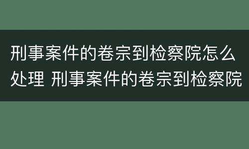 刑事案件的卷宗到检察院怎么处理 刑事案件的卷宗到检察院怎么处理呢