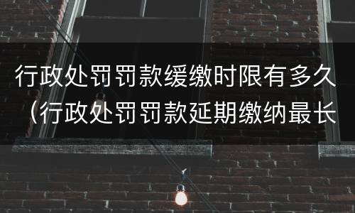 行政处罚罚款缓缴时限有多久（行政处罚罚款延期缴纳最长多长时间）