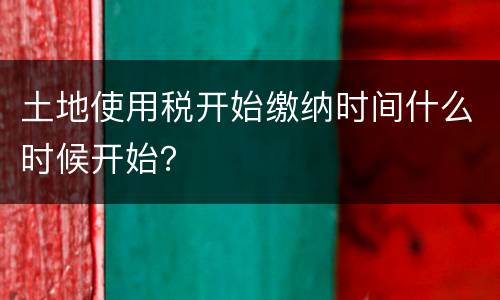 土地使用税开始缴纳时间什么时候开始？