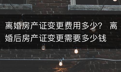 离婚房产证变更费用多少？ 离婚后房产证变更需要多少钱