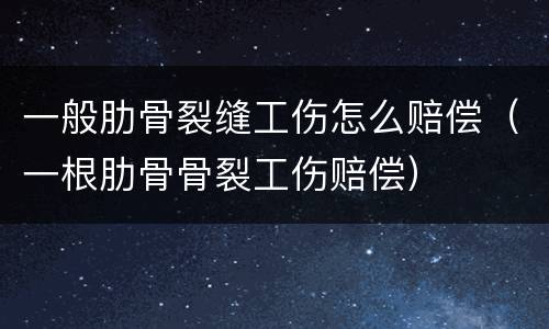 一般肋骨裂缝工伤怎么赔偿（一根肋骨骨裂工伤赔偿）