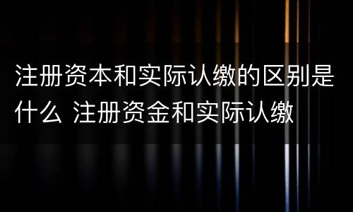 注册资本和实际认缴的区别是什么 注册资金和实际认缴