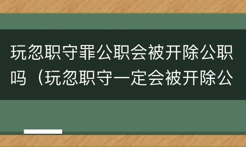 玩忽职守罪公职会被开除公职吗（玩忽职守一定会被开除公职吗）