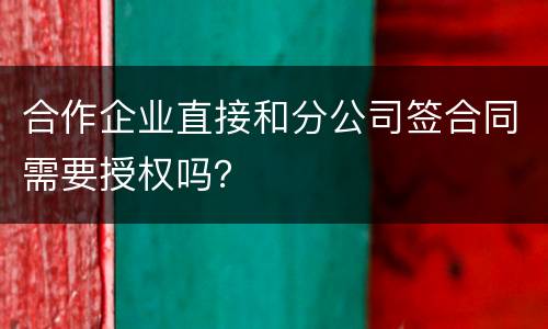 合作企业直接和分公司签合同需要授权吗？