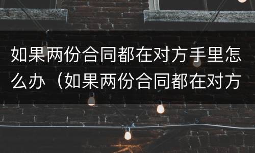 如果两份合同都在对方手里怎么办（如果两份合同都在对方手里怎么办呢）