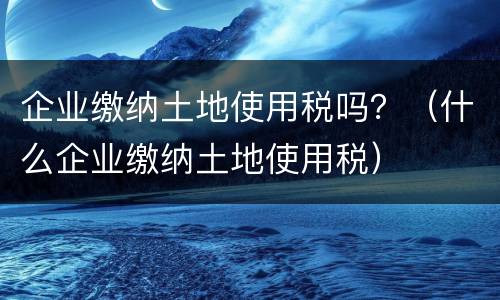 企业缴纳土地使用税吗？（什么企业缴纳土地使用税）