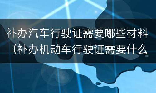 补办汽车行驶证需要哪些材料（补办机动车行驶证需要什么材料）