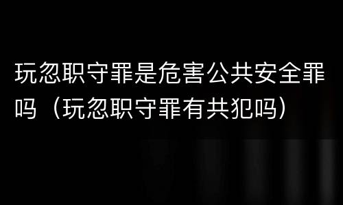 玩忽职守罪是危害公共安全罪吗（玩忽职守罪有共犯吗）