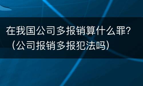 在我国公司多报销算什么罪？（公司报销多报犯法吗）