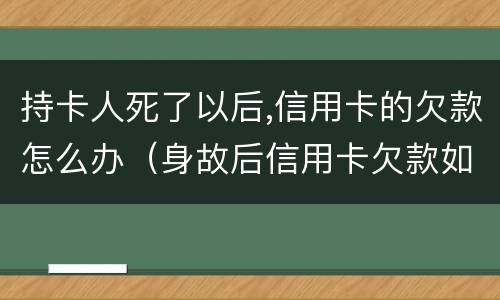 持卡人死了以后,信用卡的欠款怎么办（身故后信用卡欠款如何处理）