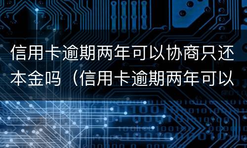 信用卡逾期两年可以协商只还本金吗（信用卡逾期两年可以协商只还本金吗怎么办）