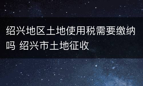 绍兴地区土地使用税需要缴纳吗 绍兴市土地征收