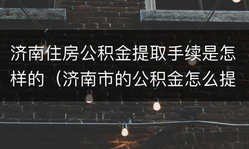 济南住房公积金提取手续是怎样的（济南市的公积金怎么提取）