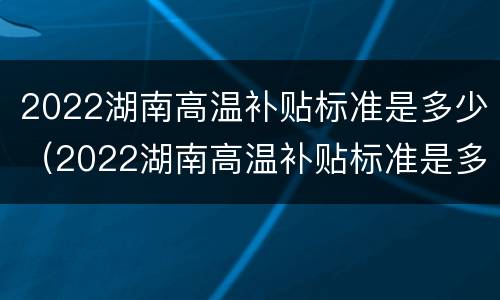 2022湖南高温补贴标准是多少（2022湖南高温补贴标准是多少钱）