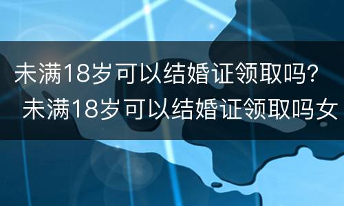 未满18岁可以结婚证领取吗？ 未满18岁可以结婚证领取吗女