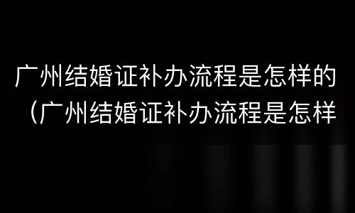 广州结婚证补办流程是怎样的（广州结婚证补办流程是怎样的呢）