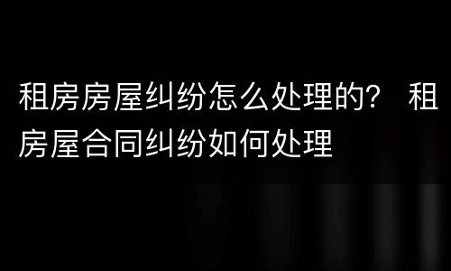 租房房屋纠纷怎么处理的？ 租房屋合同纠纷如何处理