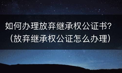 如何办理放弃继承权公证书？（放弃继承权公证怎么办理）