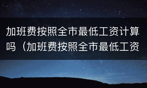 加班费按照全市最低工资计算吗（加班费按照全市最低工资计算吗合法吗）