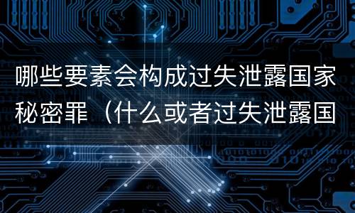 哪些要素会构成过失泄露国家秘密罪（什么或者过失泄露国家秘密）