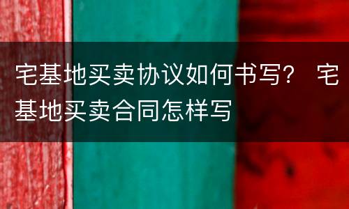 宅基地买卖协议如何书写？ 宅基地买卖合同怎样写