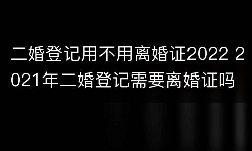 二婚登记用不用离婚证2022 2021年二婚登记需要离婚证吗