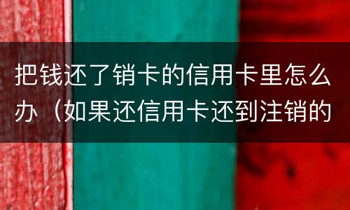 把钱还了销卡的信用卡里怎么办（如果还信用卡还到注销的卡怎么处理）