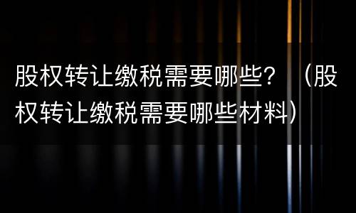 股权转让缴税需要哪些？（股权转让缴税需要哪些材料）