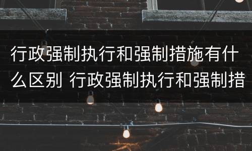 行政强制执行和强制措施有什么区别 行政强制执行和强制措施的区别