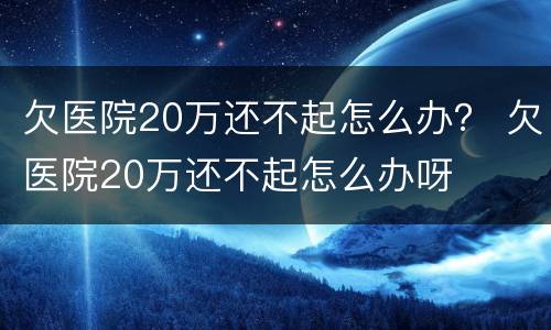 欠医院20万还不起怎么办？ 欠医院20万还不起怎么办呀