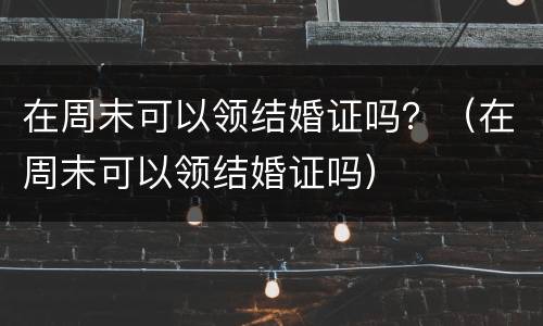 在周末可以领结婚证吗？（在周末可以领结婚证吗）