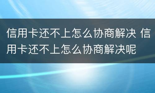 信用卡还不上怎么协商解决 信用卡还不上怎么协商解决呢