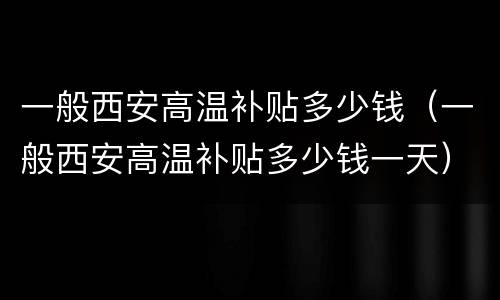 一般西安高温补贴多少钱（一般西安高温补贴多少钱一天）