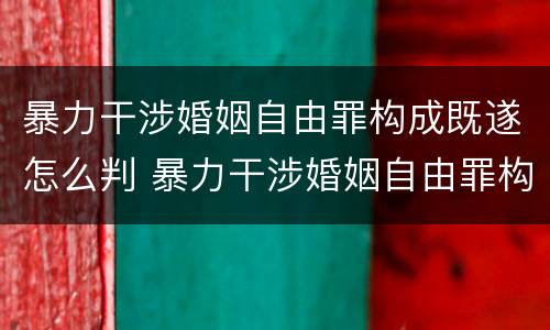 暴力干涉婚姻自由罪构成既遂怎么判 暴力干涉婚姻自由罪构成既遂怎么判刑