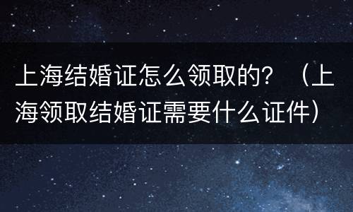 上海结婚证怎么领取的？（上海领取结婚证需要什么证件）