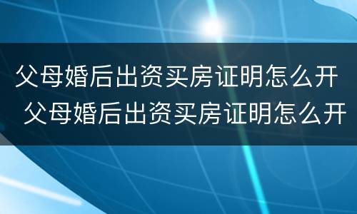 父母婚后出资买房证明怎么开 父母婚后出资买房证明怎么开具