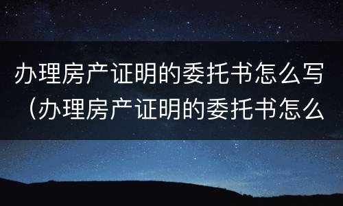 办理房产证明的委托书怎么写（办理房产证明的委托书怎么写才有效）