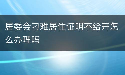 居委会刁难居住证明不给开怎么办理吗