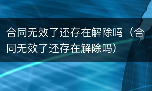 合同无效了还存在解除吗（合同无效了还存在解除吗）