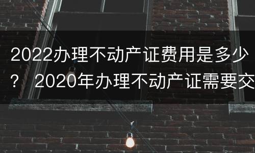 2022办理不动产证费用是多少？ 2020年办理不动产证需要交哪些费用