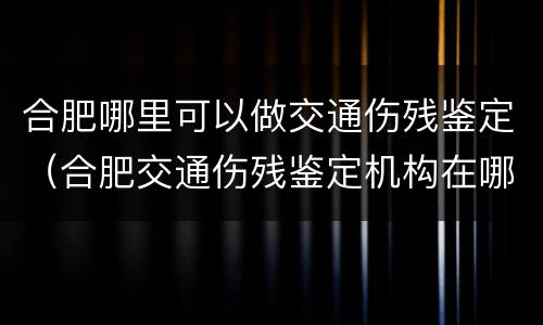 合肥哪里可以做交通伤残鉴定（合肥交通伤残鉴定机构在哪）