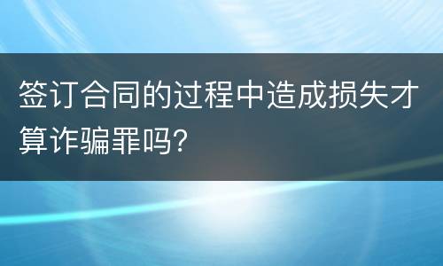 签订合同的过程中造成损失才算诈骗罪吗？