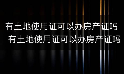 有土地使用证可以办房产证吗 有土地使用证可以办房产证吗现在